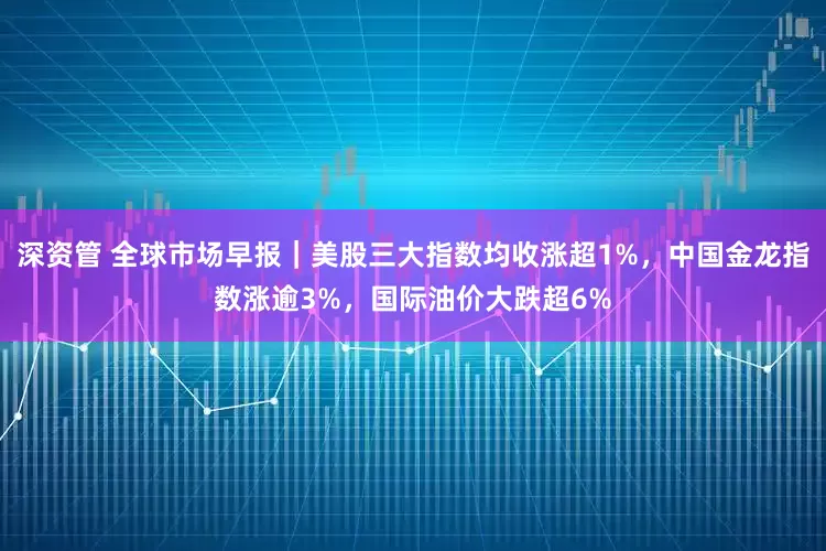 深资管 全球市场早报｜美股三大指数均收涨超1%，中国金龙指数涨逾3%，国际油价大跌超6%