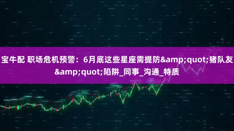 宝牛配 职场危机预警：6月底这些星座需提防"猪队友"陷阱_同事_沟通_特质