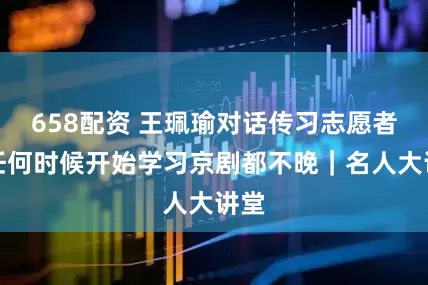 658配资 王珮瑜对话传习志愿者：任何时候开始学习京剧都不晚｜名人大讲堂