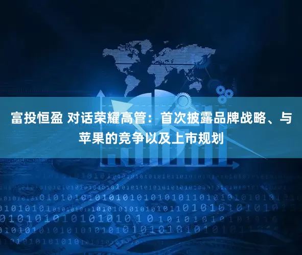 富投恒盈 对话荣耀高管：首次披露品牌战略、与苹果的竞争以及上市规划