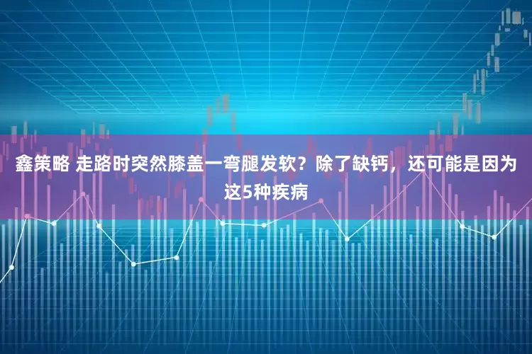 鑫策略 走路时突然膝盖一弯腿发软？除了缺钙，还可能是因为这5种疾病