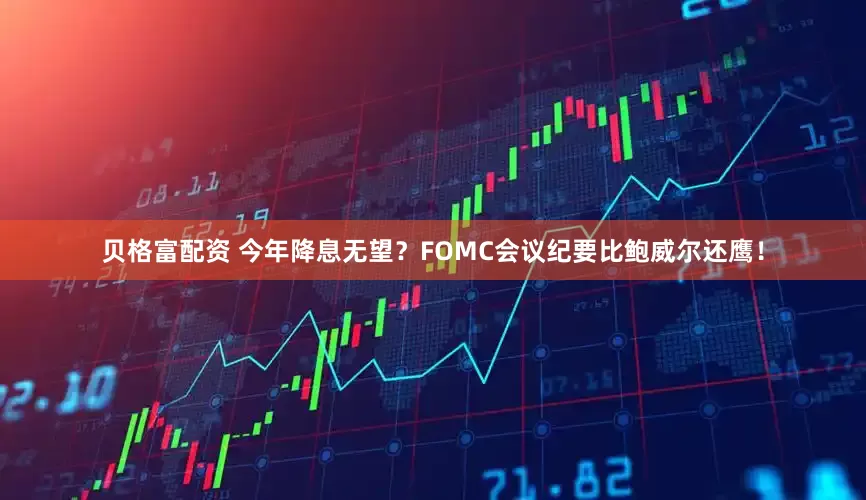 贝格富配资 今年降息无望？FOMC会议纪要比鲍威尔还鹰！