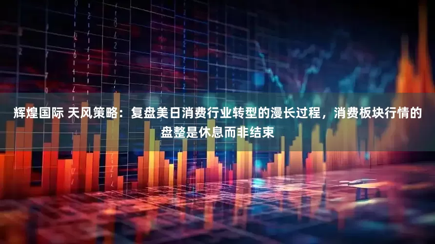 辉煌国际 天风策略：复盘美日消费行业转型的漫长过程，消费板块行情的盘整是休息而非结束