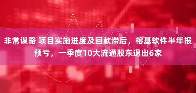 非常谋略 项目实施进度及回款滞后，榕基软件半年报预亏，一季度10大流通股东退出6家