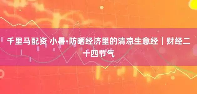 千里马配资 小暑·防晒经济里的清凉生意经｜财经二十四节气