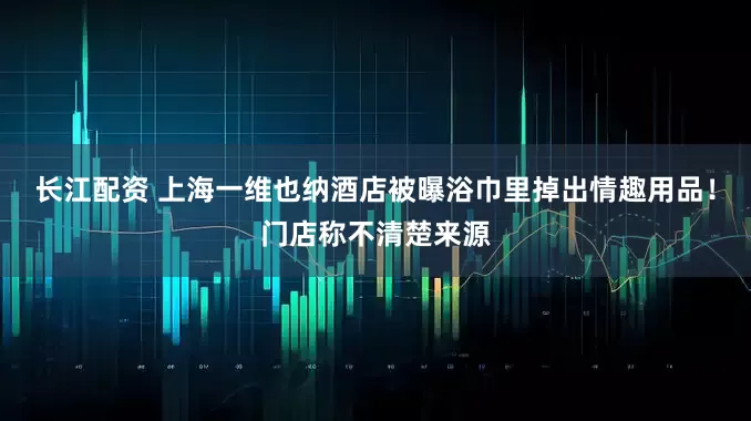 长江配资 上海一维也纳酒店被曝浴巾里掉出情趣用品！门店称不清楚来源