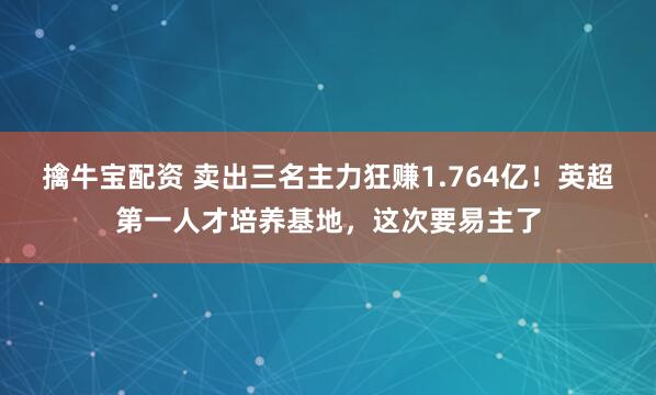 擒牛宝配资 卖出三名主力狂赚1.764亿！英超第一人才培养基地，这次要易主了