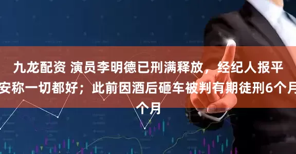 九龙配资 演员李明德已刑满释放，经纪人报平安称一切都好；此前因酒后砸车被判有期徒刑6个月