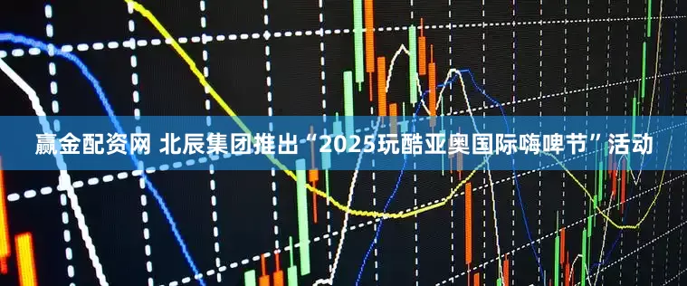 赢金配资网 北辰集团推出“2025玩酷亚奥国际嗨啤节”活动