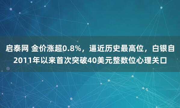 启泰网 金价涨超0.8%，逼近历史最高位，白银自2011年以来首次突破40美元整数位心理关口