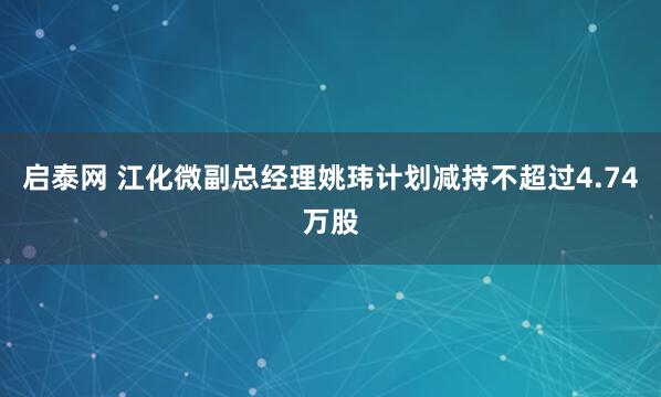 启泰网 江化微副总经理姚玮计划减持不超过4.74万股
