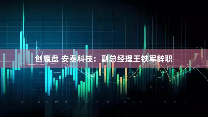 创赢盘 安泰科技：副总经理王铁军辞职