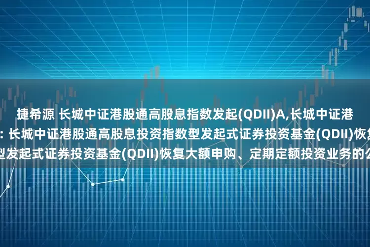 捷希源 长城中证港股通高股息指数发起(QDII)A,长城中证港股通高股息指数发起(QDII)C: 长城中证港股通高股息投资指数型发起式证券投资基金(QDII)恢复大额申购、定期定额投资业务的公告