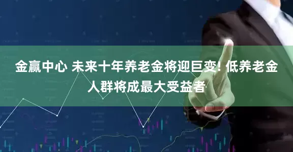 金赢中心 未来十年养老金将迎巨变! 低养老金人群将成最大受益者