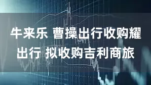 牛来乐 曹操出行收购耀出行 拟收购吉利商旅